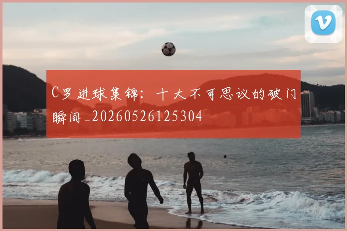 C罗进球集锦:十大不可思议的破门瞬间_20260526125304