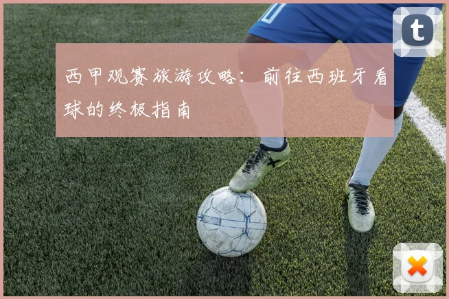 西甲观赛旅游攻略:前往西班牙看球的终极指南